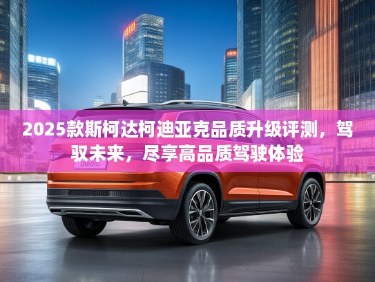 2025款斯柯达柯迪亚克品质升级评测，驾驭未来，尽享高品质驾驶体验