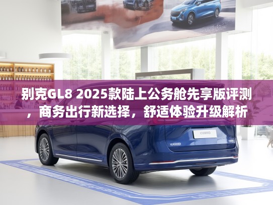 别克GL8 2025款陆上公务舱先享版评测，商务出行新选择，舒适体验升级解析