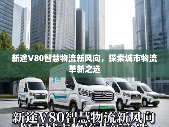 新途V80智慧物流新风向，探索城市物流革新之选
