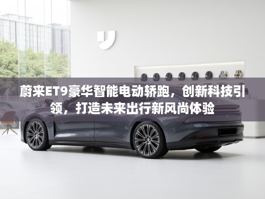 蔚来ET9豪华智能电动轿跑，创新科技引领，打造未来出行新风尚体验