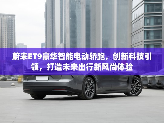 蔚来ET9豪华智能电动轿跑，创新科技引领，打造未来出行新风尚体验