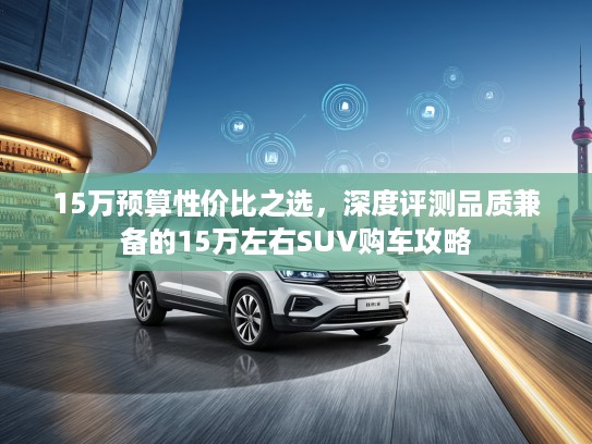 15万预算性价比之选，深度评测品质兼备的15万左右SUV购车攻略