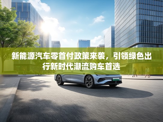 新能源汽车零首付政策来袭，引领绿色出行新时代潮流购车首选