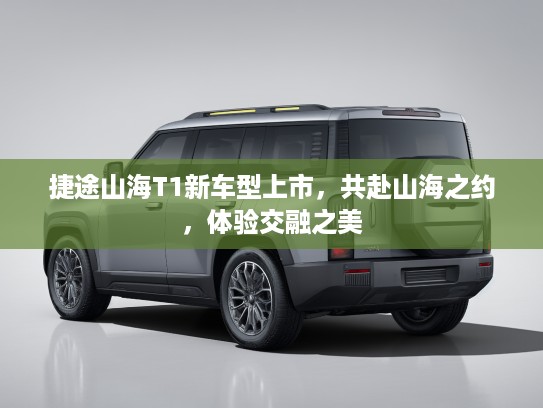 捷途山海T1新车型上市，共赴山海之约，体验交融之美
