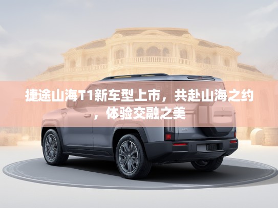捷途山海T1新车型上市，共赴山海之约，体验交融之美