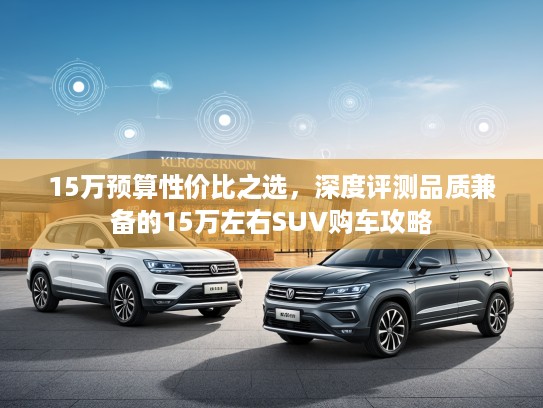 15万预算性价比之选，深度评测品质兼备的15万左右SUV购车攻略