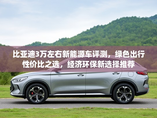 比亚迪3万左右新能源车评测，绿色出行性价比之选，经济环保新选择推荐