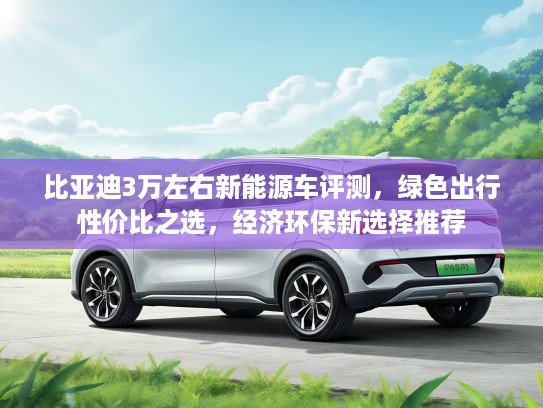 比亚迪3万左右新能源车评测，绿色出行性价比之选，经济环保新选择推荐