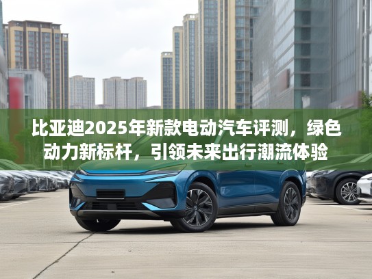 比亚迪2025年新款电动汽车评测，绿色动力新标杆，引领未来出行潮流体验