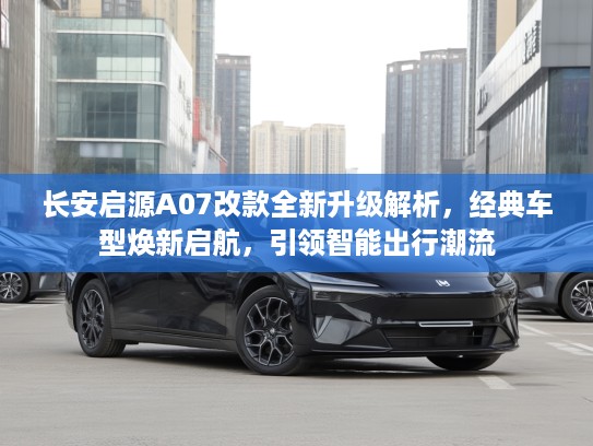 长安启源A07改款全新升级解析，经典车型焕新启航，引领智能出行潮流