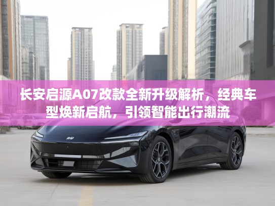长安启源A07改款全新升级解析，经典车型焕新启航，引领智能出行潮流