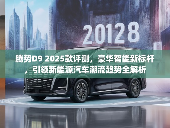 腾势D9 2025款评测，豪华智能新标杆，引领新能源汽车潮流趋势全解析