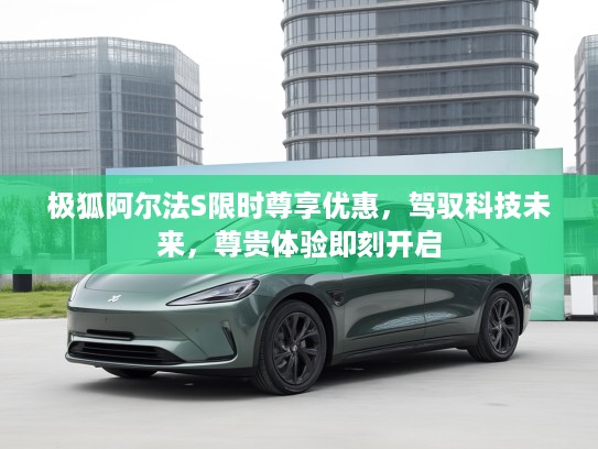 极狐阿尔法S限时尊享优惠，驾驭科技未来，尊贵体验即刻开启
