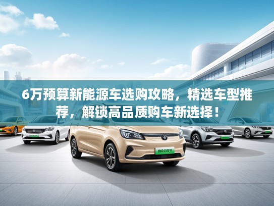 6万预算新能源车选购攻略，精选车型推荐，解锁高品质购车新选择！