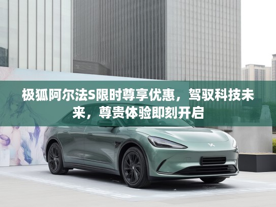 极狐阿尔法S限时尊享优惠，驾驭科技未来，尊贵体验即刻开启