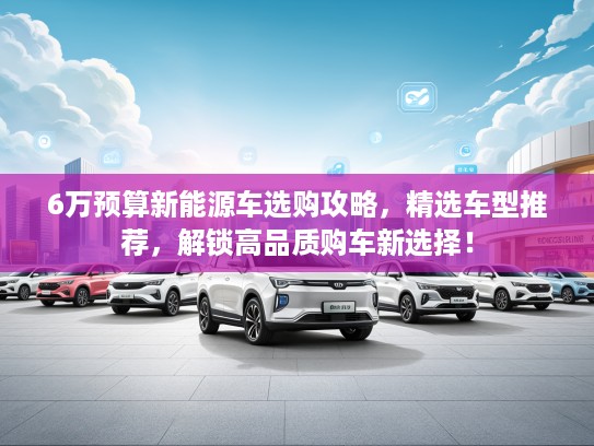 6万预算新能源车选购攻略，精选车型推荐，解锁高品质购车新选择！