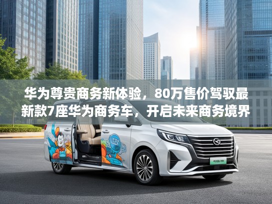 华为尊贵商务新体验，80万售价驾驭最新款7座华为商务车，开启未来商务境界之旅