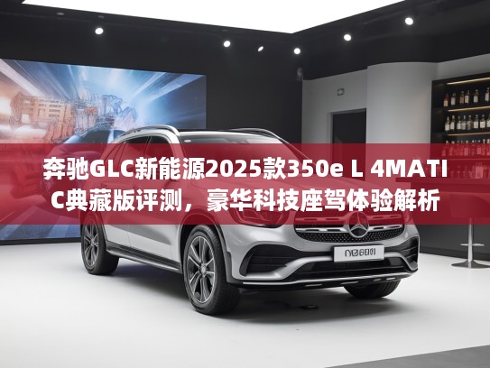 奔驰GLC新能源2025款350e L 4MATIC典藏版评测，豪华科技座驾体验解析