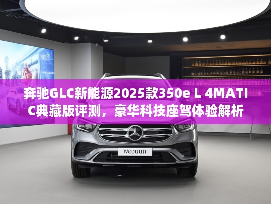 奔驰GLC新能源2025款350e L 4MATIC典藏版评测，豪华科技座驾体验解析