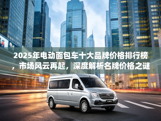 2025年电动面包车十大品牌价格排行榜，市场风云再起，深度解析名牌价格之谜