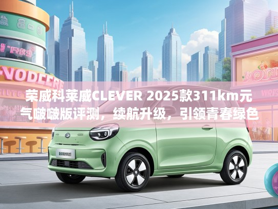 荣威科莱威CLEVER 2025款311km元气啵啵版评测，续航升级，引领青春绿色出行潮流