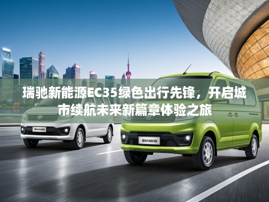 瑞驰新能源EC35绿色出行先锋，开启城市续航未来新篇章体验之旅