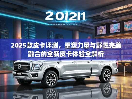 2025款皮卡评测，重塑力量与野性完美融合的全新皮卡体验全解析