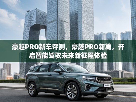 豪越PRO新车评测，豪越PRO新篇，开启智能驾驭未来新征程体验