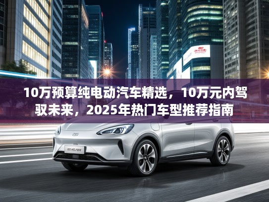 10万预算纯电动汽车精选，10万元内驾驭未来，2025年热门车型推荐指南