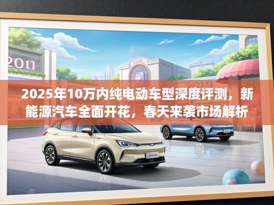 2025年10万内纯电动车型深度评测，新能源汽车全面开花，春天来袭市场解析