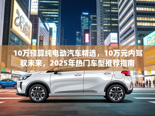 10万预算纯电动汽车精选，10万元内驾驭未来，2025年热门车型推荐指南