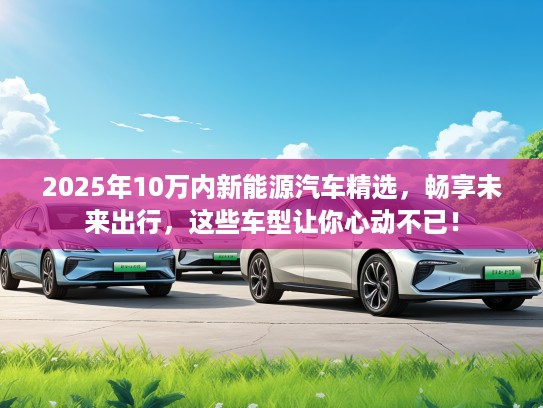 2025年10万内新能源汽车精选，畅享未来出行，这些车型让你心动不已！