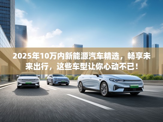 2025年10万内新能源汽车精选，畅享未来出行，这些车型让你心动不已！