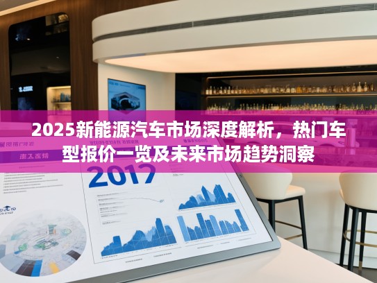 2025新能源汽车市场深度解析，热门车型报价一览及未来市场趋势洞察