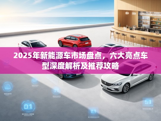 2025年新能源车市场盘点，六大亮点车型深度解析及推荐攻略