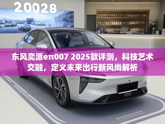 东风奕派eπ007 2025款评测，科技艺术交融，定义未来出行新风尚解析