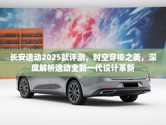 长安逸动2025款评测，时空穿梭之美，深度解析逸动全新一代设计革新