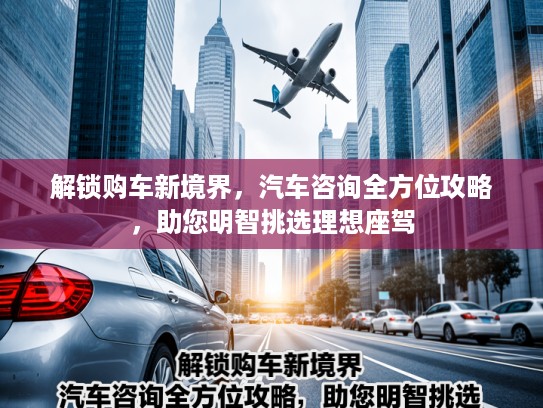 解锁购车新境界，汽车咨询全方位攻略，助您明智挑选理想座驾