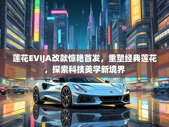 莲花EVIJA改款惊艳首发，重塑经典莲花，探索科技美学新境界