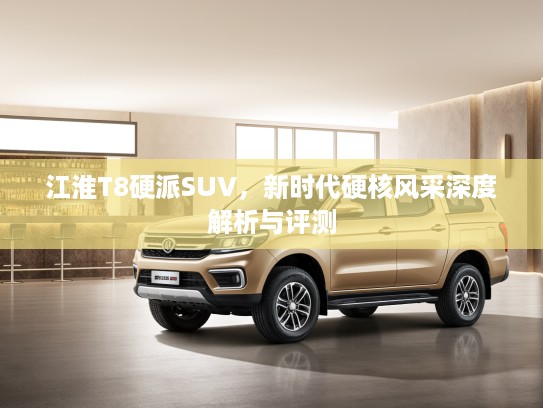 江淮T8硬派SUV，新时代硬核风采深度解析与评测