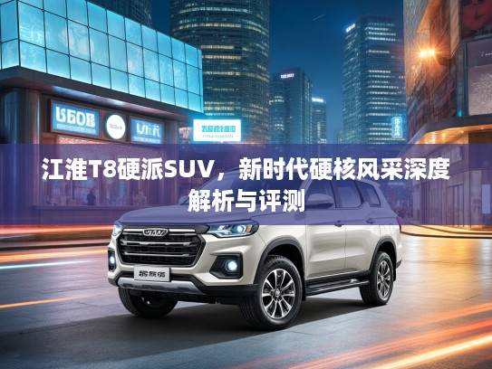 江淮T8硬派SUV，新时代硬核风采深度解析与评测