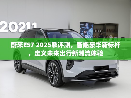 蔚来ES7 2025款评测，智能豪华新标杆，定义未来出行新潮流体验