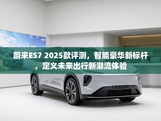蔚来ES7 2025款评测，智能豪华新标杆，定义未来出行新潮流体验