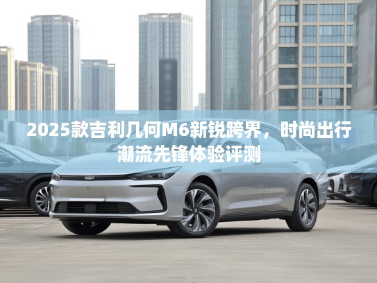 2025款吉利几何M6新锐跨界，时尚出行潮流先锋体验评测