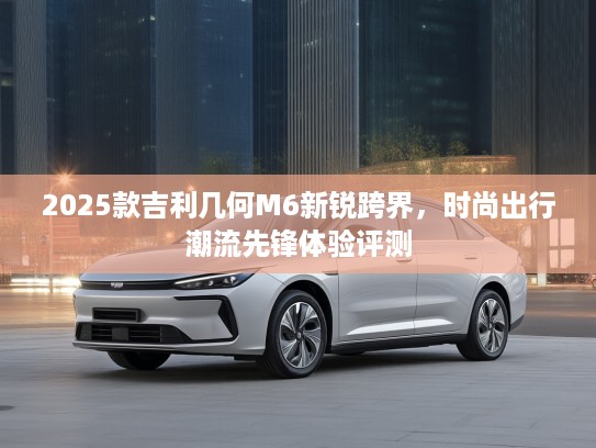 2025款吉利几何M6新锐跨界，时尚出行潮流先锋体验评测