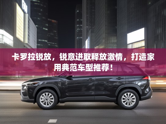 卡罗拉锐放，锐意进取释放激情，打造家用典范车型推荐！