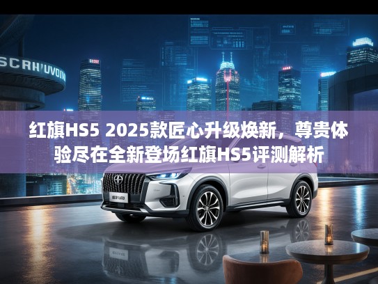 红旗HS5 2025款匠心升级焕新，尊贵体验尽在全新登场红旗HS5评测解析