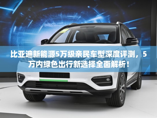 比亚迪新能源5万级亲民车型深度评测，5万内绿色出行新选择全面解析！