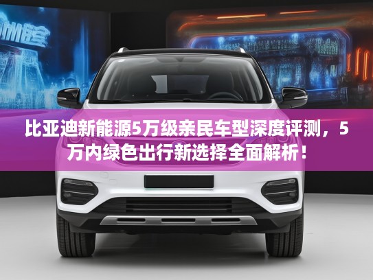 比亚迪新能源5万级亲民车型深度评测，5万内绿色出行新选择全面解析！