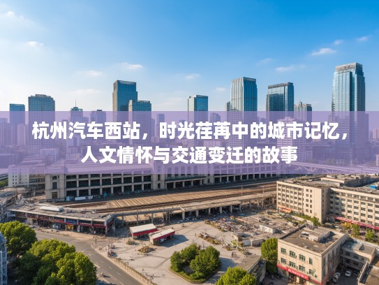 杭州汽车西站，时光荏苒中的城市记忆，人文情怀与交通变迁的故事